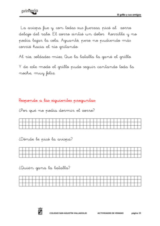 El grillo y sus amigos
COLEGIO SAN AGUSTÍN VALLADOLID ACTIVIDADES DE VERANO página 33
La avispa fue y, con todas sus fuerzas, picó al zorro
debajo del rabo. El zorro sintió un dolor horrible y no
podía bajar la cola. Aguantó, pero no pudiendo más
corrió hacia el río gritando:
Al río, soldados míos, Que la batalla la ganó el grillo.
Y de este modo el grillo pudo seguir cantando toda la
noche, muy feliz.
Responde a las siguientes preguntasResponde a las siguientes preguntasResponde a las siguientes preguntasResponde a las siguientes preguntas::::
¿Por qué no podía dormir el zorro?
Kjhkhjkhjhjkjkhjkjhkk.
¿Dónde le picó la avispa?
Kjhkhjkhjhjkjkhjkjhkk.
¿Quién gana la batalla?
Kjhkhjkhjhjkjkhjkjhkk.
 