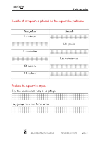 El grillo y sus amigos
COLEGIO SAN AGUSTÍN VALLADOLID ACTIVIDADES DE VERANO página 34
Escribe el singular o plural de las siguientes palabrasEscribe el singular o plural de las siguientes palabrasEscribe el singular o plural de las siguientes palabrasEscribe el singular o plural de las siguientes palabras::::
SingularSingularSingularSingular PluralPluralPluralPlural
La playa Fdsfsdfsdfsdfsdfs.
Fdsfsdfsdfsdfsdf. Los peces
La estrella Fdsfsdfsdfsdfsdfs.
Fdsfsdfsdfdfsdfs. Los camiones
El avión Fdsfsdfsdfsdfsdfs.
El ratón Fdsfsdfsdfsdfsdfs.
Realiza la siguiente copiaRealiza la siguiente copiaRealiza la siguiente copiaRealiza la siguiente copia::::
En las vacaciones voy a la playa
Jkghkjhjkjjjjjjjjjjjjjjjjjk.
Hoy juego con mi hermano.
Jkghkjhjkjjjjjijjjjjjjjjjjjj.
 