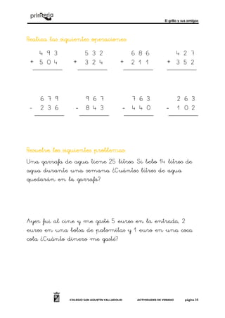 El grillo y sus amigos
COLEGIO SAN AGUSTÍN VALLADOLID ACTIVIDADES DE VERANO página 35
Realiza las siguientes operacionesRealiza las siguientes operacionesRealiza las siguientes operacionesRealiza las siguientes operaciones::::
+ + + +
- ---- ---- ----
Resuelve los siguientes problemasResuelve los siguientes problemasResuelve los siguientes problemasResuelve los siguientes problemas::::
Una garrafa de agua tiene 25 litros. Si bebo 14 litros de
agua durante una semana ¿Cuántos litros de agua
quedarán en la garrafa?
Ayer fui al cine y me gasté 5 euros en la entrada, 2
euros en una bolsa de palomitas y 1 euro en una coca
cola ¿Cuánto dinero me gasté?
5 3 2
3 2 4
6 8 6
2 1 1
4 2 7
3 5 2
4 9 3
5 0 4
7 8
3 2
4 5
8 4
7 6 3
4 4 0
2 6 3
1 0 2
6 7 9
2 3 6
9 6 7
3
 