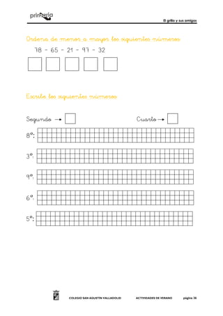 El grillo y sus amigos
COLEGIO SAN AGUSTÍN VALLADOLID ACTIVIDADES DE VERANO página 36
Ordena de menor a mayor los siguientes númeroOrdena de menor a mayor los siguientes númeroOrdena de menor a mayor los siguientes númeroOrdena de menor a mayor los siguientes números:s:s:s:
78 – 65 – 21 – 97 – 32
Escribe los siguientes númerosEscribe los siguientes númerosEscribe los siguientes númerosEscribe los siguientes números::::
Segundo Cuarto
8º: hhhhhhhhhhhhhhhh.
3º: hhhhhhhhhhhhhhhh.
9º: hhhhhhhhhhhhhhhh.
6º: hhhhhhhhhhhhhhhh.
5º: hhhhhhhhhhhhhhhh.
 