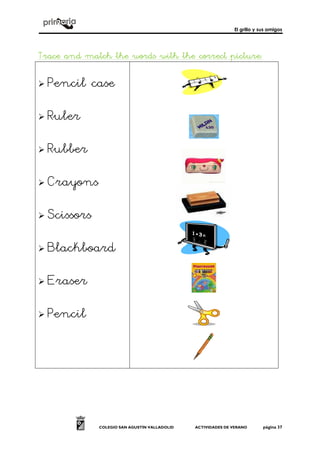 El grillo y sus amigos
COLEGIO SAN AGUSTÍN VALLADOLID ACTIVIDADES DE VERANO página 37
Trace and match the words with the correct pictureTrace and match the words with the correct pictureTrace and match the words with the correct pictureTrace and match the words with the correct picture::::
! Pencil case
! Ruler
! Rubber
! Crayons
! Scissors
! Blackboard
! Eraser
! Pencil
 