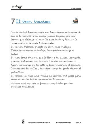 El tren travieso
COLEGIO SAN AGUSTÍN VALLADOLID ACTIVIDADES DE VERANO página 38
El tren traviesoEl tren traviesoEl tren traviesoEl tren travieso
En la ciudad trueno había un tren llamado travieso al
que se le rompió una rueda porque tropezó con un
tronco que obstruyó el paso. Se puso triste y Patricio lo
quiso animar tocando la trompeta.
El patrón, Patricio, arregló su tren para trabajar
llevando pasajeros al trabajo, transportando trigo y
trébol.
El tren tomó otra vía que lo llevó a la ciudad tranquila
y se encontró con un tranvía. Los dos empezaron a
hacer travesuras en la calle y descontrolaron el tránsito.
Destrozaron las calles y las casas, luego, la gente llamó al
patrullero.
El policía les puso una multa de treinta mil pesos para
reconstruir los daños causados en la ciudad.
El tren y el tranvía se fueron muy tristes por los
desastres realizados.
7
 