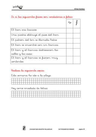 El tren travieso
COLEGIO SAN AGUSTÍN VALLADOLID ACTIVIDADES DE VERANO página 39
Di si las siguientes frases son verdaderas o falsasDi si las siguientes frases son verdaderas o falsasDi si las siguientes frases son verdaderas o falsasDi si las siguientes frases son verdaderas o falsas::::
v f
El tren era travieso
Una piedra obstruyó el paso del tren
El patrón del ten se llamaba Pedro
El tren se encontró con un tranvía
El tren y el tranvía destrozaron las
calles y las casas
El tren y el tranvía se fueron muy
contentos
Realiza la siguiente copiaRealiza la siguiente copiaRealiza la siguiente copiaRealiza la siguiente copia::::
Esta semana he ido a la playa.
Jkghkjhjkjjjjjjjjjijjjjjjj.
Hoy como ensalada de letras.
Jkghkjhjkjjjjjjjjjjjjjjjjj.
 