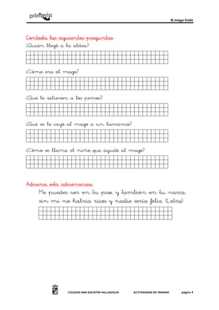 El mago Trotín
COLEGIO SAN AGUSTÍN VALLADOLID ACTIVIDADES DE VERANO página 4
Contesta las siguientes preguntas:Contesta las siguientes preguntas:Contesta las siguientes preguntas:Contesta las siguientes preguntas:
¿Quién llegó a la aldea?
Hgfhdfdghfghdfhgh.ñ.
¿Cómo era el mago?
Fasdfsdfasdfsdfasñf.
¿Qué le salieron a los perros?
Fasdfsdfsdfsafsdfsd.
¿Qué se le cayó al mago a un barranco?
Fasdfsdfsdfsafsdfsd.
¿Cómo se llama el niño que ayudó al mago?
Sdfgsdfgdfgdfgsdfñg.
AdiviAdiviAdiviAdivina esta adivinanza:na esta adivinanza:na esta adivinanza:na esta adivinanza:
Me puedes ver en tu piso, y también en tu nariz;
sin mí no habría ricos y nadie sería feliz. (Letra)
Sdfgsdfgdfgdfgsdfg.
 
