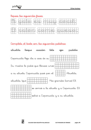 El tren travieso
COLEGIO SAN AGUSTÍN VALLADOLID ACTIVIDADES DE VERANO página 40
Repasa las siguientes frasesRepasa las siguientes frasesRepasa las siguientes frasesRepasa las siguientes frases::::
Mi gato es muy dócil.Mi gato es muy dócil.Mi gato es muy dócil.Mi gato es muy dócil.
El ratón come queso.El ratón come queso.El ratón come queso.El ratón come queso.
Completa el texto con las siguientes palabrasCompleta el texto con las siguientes palabrasCompleta el texto con las siguientes palabrasCompleta el texto con las siguientes palabras::::
abuelitaabuelitaabuelitaabuelita bosquebosquebosquebosque cazadorcazadorcazadorcazador lobolobolobolobo ojosojosojosojos pastelespastelespastelespasteles
Caperucita Roja iba a casa de su _kjhkg_.
Su madre le pidió que llevase unos ______.
a su abuela.... Caperucita pasó por el _h..... Abuelita,
abuelita, ¡qué _____. Más grandes tienes! El
_____. sssse comió a la abuela y a Caperucita. El
_____. ssssalvó a Caperucita y a su abuelita.
 
