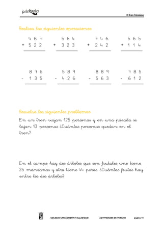 El tren travieso
COLEGIO SAN AGUSTÍN VALLADOLID ACTIVIDADES DE VERANO página 41
RealizRealizRealizRealiza las siguientes operacionesa las siguientes operacionesa las siguientes operacionesa las siguientes operaciones::::
+ + + +
- ---- ---- ----
Resuelve los siguientes problemasResuelve los siguientes problemasResuelve los siguientes problemasResuelve los siguientes problemas::::
En un tren viajan 125 personas y en una parada se
bajan 13 personas ¿Cuántas personas quedan en el
tren?
En el campo hay dos árboles que son frutales uno tiene
25 manzanas y otro tiene 44 peras. ¿Cuántas frutas hay
entre los dos árboles?
5 6 4
3 2 3
7 4 6
2 4 2
5 6 5
1 1 4
4 6 7
5 2 2
7 8
3 2
4 5
4 2
8 8 9
5 6 3
7 8 5
6 1 2
8 7 6
1 3 5
5 8 9
6
 