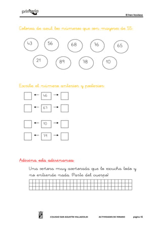 El tren travieso
COLEGIO SAN AGUSTÍN VALLADOLID ACTIVIDADES DE VERANO página 42
Colorea de azul lColorea de azul lColorea de azul lColorea de azul los números que son mayores de 55:os números que son mayores de 55:os números que son mayores de 55:os números que son mayores de 55:
Escribe el número anterior y posteriorEscribe el número anterior y posteriorEscribe el número anterior y posteriorEscribe el número anterior y posterior::::
Adivina esta adivinanzaAdivina esta adivinanzaAdivina esta adivinanzaAdivina esta adivinanza::::
Una señora muy aseñorada que lo escucha todo y
no entiende nada. (Parte del cuerpo)
Sdgdfgdsfgdfgdgs.
43 56 68 76 65
21 89 78 10
46
67
10
79
 