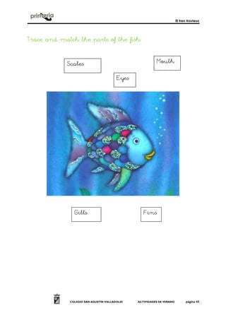 El tren travieso
COLEGIO SAN AGUSTÍN VALLADOLID ACTIVIDADES DE VERANO página 43
Trace and match the parts of the fishTrace and match the parts of the fishTrace and match the parts of the fishTrace and match the parts of the fish::::
Scales
Fins
Mouth
Eyes
Gills
 