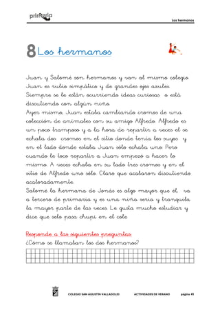 Los hermanos
COLEGIO SAN AGUSTÍN VALLADOLID ACTIVIDADES DE VERANO página 45
Los hermanosLos hermanosLos hermanosLos hermanos
Juan y Salomé son hermanos y van al mismo colegio.
Juan es rubio simpático y de grandes ojos azules.
Siempre se le están ocurriendo ideas curiosas o está
discutiendo con algún niño.
Ayer mismo, Juan estaba cambiando cromos de una
colección de animales con su amigo Alfredo. Alfredo es
un poco tramposo y a la hora de repartir a veces el se
echaba dos cromos en el sitio donde tenía los suyos y
en el lado donde estaba Juan sólo echaba uno. Pero
cuando le toco repartir a Juan empezó a hacer lo
mismo. A veces echaba en su lado tres cromos y en el
sitio de Alfredo uno sólo. Claro que acabaron discutiendo
acaloradamente.
Salomé la hermana de Jonás es algo mayor que él, va
a tercero de primaria y es una niña seria y tranquila
la mayor parte de las veces. Le gusta mucho estudiar y
dice que selo pasa chupi en el cole
Responde a las siguientes preguntasResponde a las siguientes preguntasResponde a las siguientes preguntasResponde a las siguientes preguntas::::
¿Cómo se llamaban los dos hermanos?
Fsdfdgdfgdgfdgfdgdjg.
8
 