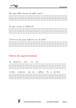 Los hermanos
COLEGIO SAN AGUSTÍN VALLADOLID ACTIVIDADES DE VERANO página 46
¿De qué color tenía el pelo Juan?
Fsdfdgdfgdgfdgfdgdjg.
¿A que curso va Salomé?
Fsdfdgdfgdgfdgfdgdjg.
¿Cómo se lo pasa Salomé en el cole?
Fsdfdgdfgdgfdgfdgdjg.
Ordena las siguientes frasesOrdena las siguientes frasesOrdena las siguientes frasesOrdena las siguientes frases::::
es sardina pez. La un
dasfsdfasfsfsaf´´sadl.
niños verano. Los en saltan la a comba
dasfsdfasfsfsafsa´dk.
 
