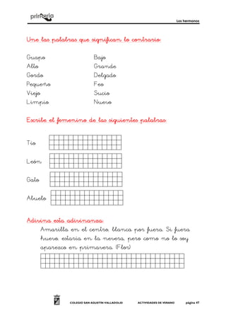 Los hermanos
COLEGIO SAN AGUSTÍN VALLADOLID ACTIVIDADES DE VERANO página 47
Une las palabras que significan lo contrarioUne las palabras que significan lo contrarioUne las palabras que significan lo contrarioUne las palabras que significan lo contrario::::
Guapo Bajo
Alto Grande
Gordo Delgado
Pequeño Feo
Viejo Sucio
Limpio Nuevo
Escribe el femenino de las siguientes palabrasEscribe el femenino de las siguientes palabrasEscribe el femenino de las siguientes palabrasEscribe el femenino de las siguientes palabras::::
Tío dsdsdsd.
León dsdsdsd.
Gato dsdsdsd.
Abuelo dsdsdsd.
Adivina esta adivinanzaAdivina esta adivinanzaAdivina esta adivinanzaAdivina esta adivinanza::::
Amarilla en el centro, blanca por fuera. Si fuera
huevo, estaría en la nevera, pero como no lo soy
aparezco en primavera. (Flor)
Sdgdfgdsfgdfgdgs.
 