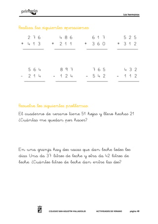 Los hermanos
COLEGIO SAN AGUSTÍN VALLADOLID ACTIVIDADES DE VERANO página 48
Realiza las siguientes operacionesRealiza las siguientes operacionesRealiza las siguientes operacionesRealiza las siguientes operaciones::::
+ + + +
- ---- ---- ----
Resuelve los siguientes problemasResuelve los siguientes problemasResuelve los siguientes problemasResuelve los siguientes problemas::::
El cuaderno de verano tiene 51 hojas y llevo hechas 21
¿Cuántas me quedan por hacer?
En una granja hay dos vacas que dan leche todos los
días. Una da 37 litros de leche y otra da 42 litros de
leche. ¿Cuántos litros de leche dan entre las dos?
4 8 6
2 1 1
6 1 7
3 6 0
5 2 5
3 1 2
2 7 6
4 1 3
7 8
3 2
4 5
1 2
7 6 5
5 4 2
4 3 2
1 1 2
5 6 4
2 1 4
8 9 7
4
 