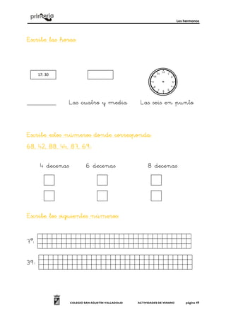 Los hermanos
COLEGIO SAN AGUSTÍN VALLADOLID ACTIVIDADES DE VERANO página 49
Escribe las horasEscribe las horasEscribe las horasEscribe las horas::::
______________ Las cuatro y media Las seis en punto
Escribe estos números donde corresponda:Escribe estos números donde corresponda:Escribe estos números donde corresponda:Escribe estos números donde corresponda:
68, 42, 88, 44, 87, 6968, 42, 88, 44, 87, 6968, 42, 88, 44, 87, 6968, 42, 88, 44, 87, 69::::
4 decenas 6 decenas 8 decenas
Escribe los siguientes númerosEscribe los siguientes númerosEscribe los siguientes númerosEscribe los siguientes números::::
7º: dasfsdfasfsfsafsad.
39: ghdgdfghgfhfdhgfhf.
17: 30
 