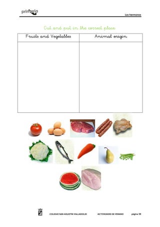 Los hermanos
COLEGIO SAN AGUSTÍN VALLADOLID ACTIVIDADES DE VERANO página 50
Cut and put in the correct placeCut and put in the correct placeCut and put in the correct placeCut and put in the correct place::::
FruitsFruitsFruitsFruits and Vegetablesand Vegetablesand Vegetablesand Vegetables Animal originAnimal originAnimal originAnimal origin
 