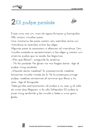 El pulpo perdido
COLEGIO SAN AGUSTÍN VALLADOLID ACTIVIDADES DE VERANO página 8
El pulpo perdido
Erase una vez un mar de aguas limpias y tranquilas.
Allí vivían muchos peces.
Una mañana los peces vieron con asombro como un
monstruo se escondía entre las algas.
Algunos peces se acercaron a observar al monstruo. Con
mucho cuidado se aproximaron a las algas y vieron un
enorme pulpo que se secaba las lágrimas.
-¿Por qué lloras?- preguntó la sardina.
- Me he perdido. Por favor no me hagáis daño- dijo el
pulpo muy asustado.
-¿Hacerte daño nosotros? Si precisamente nosotros
teníamos mucho miedo de ti. No te preocupes amigo
pulpo, nosotros conocemos el camino que lleva a tu
casa- dijo el lenguado.
Todos juntos acompañaron al pulpo a su casa y al cabo
de unos días llegaron a la isla Ochopatas. El pulpo se
puso muy contento y les invitó a todos a una gran
fiesta.
2
 