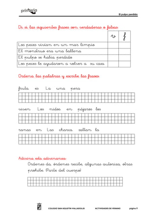 El pulpo perdido
COLEGIO SAN AGUSTÍN VALLADOLID ACTIVIDADES DE VERANO página 9
Di si las siguientes frases son verdaderas o falsasDi si las siguientes frases son verdaderas o falsasDi si las siguientes frases son verdaderas o falsasDi si las siguientes frases son verdaderas o falsas::::
v f
Los peces vivían en un mar limpio
El monstruo era una ballena
El pulpo se había perdido
Los peces le ayudaron a volver a su casa
Ordena laOrdena laOrdena laOrdena lassss palabras y escribe las frases:palabras y escribe las frases:palabras y escribe las frases:palabras y escribe las frases:
fruta. es La una pera
dasfsdfasfsfsafsaghf.
viven Los nidos. en pájaros los
dasfsdfasfsfsafsaffff-
ranas en Las charca. saltan la
dasfsdfasfsfsafsaffff-
Adivina esta adivinanza:Adivina esta adivinanza:Adivina esta adivinanza:Adivina esta adivinanza:
Ordenes da, órdenes recibe, algunas autoriza, otras
prohíbe. (Parte del cuerpo)
Sdfgsdfgdfgdfgsdfg.
 