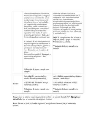 construir unapieza de softwaretan       se pueden aplicara esteproyecto
              buenocomo sea posible.Cada paso         conunaideaclave paraformularlo que el
              en elejercicio aumentarálas cosas       equipodebe hacer para obtenerbuenas
              que tienenque pensar yquepuede          estimaciones. Losestudiantes
              mirarhacia atrás en losresultados       completaránlas lecturasse especifican a
                                                      continuacióny utilizar esta informaciónen
              del pasoanterior para vercómo
                                                      la formacióndel plan deestimacióndel
              loscambios en las estimaciones.         proyecto.Realice cada una delas
              Esto les daráalgunas ideaspara el       siguientes actividades.Si tiene preguntas,
              debate.Realice cada una delas           problemas o dudas, por favor pida ayuda
              siguientes actividades.Si tiene         y nosóloadivinar):
              preguntas, problemas o dudas, por
              favor pida ayuda y nosóloadivinar.      Debe de complementar las lecturas y
                                                      explicar frente a grupo su situación.
              1. Después de leerlos requisitos en     Computadora, ,cañón):
              elejercicio puso de manifiestoen la
              Sección correspondiente, grabar su      Validación de logro: cumple o no
              estimación inicialrápidamente           cumple
              (en1-2 minutos) en el espacio de
              abajo.
              Estimar el tiempoideal: Responda a
              una serie de preguntas. Libro,
              libreta cañón)




              Validación de logro: cumple o no
              cumple

              Actividad del maestro incluye           Actividad del maestro incluye técnica
              técnica docente y materiales):          docente y materiales):

              Actividad del estudiante incluye        Actividad del estudiante incluye
Cierre:
              materiales usados):                     materiales usados):

              Validación de logro: cumple o no        Validación de logro: cumple o no
              cumple                                  cumple


Integra todo lo anterior en un documento y envíalo a la sección llamada AP - Ejemplo de
actividades que se encuentra más abajo en el curso.

Estos diseños te serán evaluados siguiendo las siguientes listas de cotejo, tómalas en
cuenta:
 