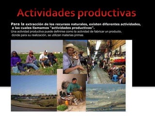 Actividades productivas Para la extracción de los recursos naturales, existen diferentes actividades,  a las cuales llamamos “actividades productivas”.  Una actividad productiva puede definirse como la actividad de fabricar un producto,  donde para su realización, se utilizan materias primas 