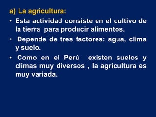 a) La agricultura:
• Esta actividad consiste en el cultivo de
la tierra para producir alimentos.
• Depende de tres factores: agua, clima
y suelo.
• Como en el Perú existen suelos y
climas muy diversos , la agricultura es
muy variada.
 