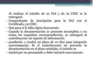 Al realizar el trámite de su Fiel y de su CIEC se le
    entregará:
•   Comprobante de inscripción para la Fiel con el
    Certificado, yu CIEC.
•   Qué pasa si le falta algún documento
•   Cuando la documentación se presente incompleta o no
    reúna los requisitos correspondientes, se entregará al
    contribuyente un reporte de información
•   pendiente, y tendrá un plazo de 10 días para integrarla
    correctamente. Si el contribuyente no presenta la
    documentación en el plazo señalado, el trámite se
•   tendrá por no presentado y debe iniciarlo nuevamente.
 
