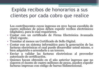 Expida recibos de honorarios a sus
    clientes por cada cobro que realice
    Los contribuyentes cuyos ingresos en 2011 hayan excedido de
    cuatro millones de pesos deben expedir recibos electrónicos
    (digitales), para lo cual requirieren.
•   Contar con un certificado de Firma Electrónica Avanzada
    (Fiel) vigente.
•   Tramitar al menos un Certificado de Sello Digital.
•   Contar con un sistema informático para la generación de las
    facturas electrónicas el cual puede desarrollar usted mismo, o
    bien adquirirlo o arrendarlo a un tercero.
•   Enviar a validar las facturas electrónicas al proveedor
    autorizado de certificación.
•   Quienes hayan obtenido en el año anterior ingresos que no
    superen el monto de cuatro millones de pesos, pueden expedir
    facturas impresas con código de barras bidimensional.
 
