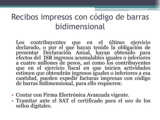 Recibos impresos con código de barras
           bidimensional
 Los contribuyentes que en el último ejercicio
 declarado, o por el que hayan tenido la obligación de
 presentar Declaración Anual, hayan obtenido para
 efectos del ISR ingresos acumulables iguales o inferiores
 a cuatro millones de pesos, así como los contribuyentes
 que en el ejercicio fiscal en que inicien actividades
 estimen que obtendrán ingresos iguales o inferiores a esa
 cantidad, pueden expedir facturas impresas con código
 de barras bidimensional, para ello requieren:

• Contar con Firma Electrónica Avanzada vigente.
• Tramitar ante el SAT el certificado para el uso de los
  sellos digitales.
 