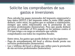 Solicite los comprobantes de sus
           gastos e inversiones
  Para calcular los pagos mensuales del impuesto empresarial a
  tasa única (IETU) y del impuesto sobre la renta (ISR) puede
  deducir, entre otros, los gastos que se señalan a continuación,
  siempre que estén relacionados con la prestación de sus
  servicios profesionales (honorarios). Para que pueda deducir
  los gastos y acreditar el IVA pagado en los mismos contra el
  IVA que tenga a su cargo es necesario que solicite
  comprobantes con todos los requisitos fiscales.

  Entre otros, los gastos que puede deducir son los siguientes:
• Pago de arrendamiento del local u oficina donde preste sus
  servicios profesionales (honorarios).
• Luz y teléfono del local u oficina que utilice para la prestación
  de sus servicios profesionales (honorarios).
 