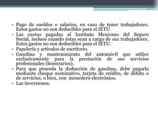 • Pago de sueldos o salarios, en caso de tener trabajadores.
  Estos gastos no son deducibles para el IETU.
• Las cuotas pagadas al Instituto Mexicano del Seguro
  Social, incluso cuando éstas sean a cargo de sus trabajadores.
  Estos gastos no son deducibles para el IETU.
• Papelería y artículos de escritorio.
• Gasolina y mantenimiento del automóvil que utilice
  exclusivamente para la prestación de sus servicios
  profesionales (honorarios).
• Para que proceda la deducción de gasolina, debe pagarla
  mediante cheque nominativo, tarjeta de crédito, de débito o
  de servicios, o bien, con monedero electrónico.
• Las inversiones.
 