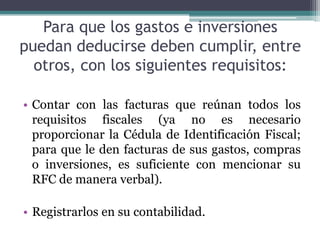 Para que los gastos e inversiones
puedan deducirse deben cumplir, entre
  otros, con los siguientes requisitos:

• Contar con las facturas que reúnan todos los
  requisitos fiscales (ya no es necesario
  proporcionar la Cédula de Identificación Fiscal;
  para que le den facturas de sus gastos, compras
  o inversiones, es suficiente con mencionar su
  RFC de manera verbal).

• Registrarlos en su contabilidad.
 