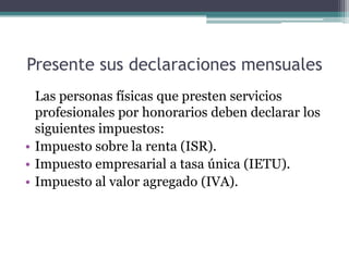 Presente sus declaraciones mensuales
  Las personas físicas que presten servicios
  profesionales por honorarios deben declarar los
  siguientes impuestos:
• Impuesto sobre la renta (ISR).
• Impuesto empresarial a tasa única (IETU).
• Impuesto al valor agregado (IVA).
 