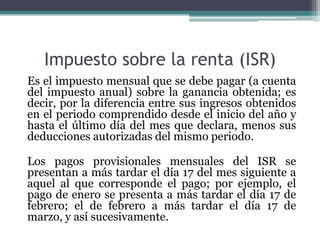 Impuesto sobre la renta (ISR)
Es el impuesto mensual que se debe pagar (a cuenta
del impuesto anual) sobre la ganancia obtenida; es
decir, por la diferencia entre sus ingresos obtenidos
en el periodo comprendido desde el inicio del año y
hasta el último día del mes que declara, menos sus
deducciones autorizadas del mismo periodo.

Los pagos provisionales mensuales del ISR se
presentan a más tardar el día 17 del mes siguiente a
aquel al que corresponde el pago; por ejemplo, el
pago de enero se presenta a más tardar el día 17 de
febrero; el de febrero a más tardar el día 17 de
marzo, y así sucesivamente.
 