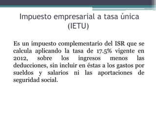 Impuesto empresarial a tasa única
              (IETU)

Es un impuesto complementario del ISR que se
calcula aplicando la tasa de 17.5% vigente en
2012,    sobre    los    ingresos    menos      las
deducciones, sin incluir en éstas a los gastos por
sueldos y salarios ni las aportaciones de
seguridad social.
 