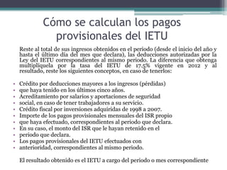 Cómo se calculan los pagos
               provisionales del IETU
    Reste al total de sus ingresos obtenidos en el periodo (desde el inicio del año y
    hasta el último día del mes que declara), las deducciones autorizadas por la
    Ley del IETU correspondientes al mismo periodo. La diferencia que obtenga
    multiplíquela por la tasa del IETU de 17.5% vigente en 2012 y al
    resultado, reste los siguientes conceptos, en caso de tenerlos:

•   Crédito por deducciones mayores a los ingresos (pérdidas)
•   que haya tenido en los últimos cinco años.
•   Acreditamiento por salarios y aportaciones de seguridad
•   social, en caso de tener trabajadores a su servicio.
•   Crédito fiscal por inversiones adquiridas de 1998 a 2007.
•   Importe de los pagos provisionales mensuales del ISR propio
•   que haya efectuado, correspondientes al periodo que declara.
•   En su caso, el monto del ISR que le hayan retenido en el
•   periodo que declara.
•   Los pagos provisionales del IETU efectuados con
•   anterioridad, correspondientes al mismo periodo.

    El resultado obtenido es el IETU a cargo del periodo o mes correspondiente
 