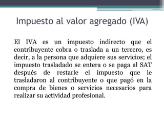 Impuesto al valor agregado (IVA)

El IVA es un impuesto indirecto que el
contribuyente cobra o traslada a un tercero, es
decir, a la persona que adquiere sus servicios; el
impuesto trasladado se entera o se paga al SAT
después de restarle el impuesto que le
trasladaron al contribuyente o que pagó en la
compra de bienes o servicios necesarios para
realizar su actividad profesional.
 