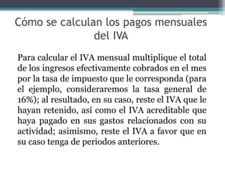 Cómo se calculan los pagos mensuales
               del IVA
Para calcular el IVA mensual multiplique el total
de los ingresos efectivamente cobrados en el mes
por la tasa de impuesto que le corresponda (para
el ejemplo, consideraremos la tasa general de
16%); al resultado, en su caso, reste el IVA que le
hayan retenido, así como el IVA acreditable que
haya pagado en sus gastos relacionados con su
actividad; asimismo, reste el IVA a favor que en
su caso tenga de periodos anteriores.
 