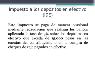 Impuesto a los depósitos en efectivo
                (IDE)

Este impuesto se paga de manera ocasional
mediante recaudación que realizan los bancos
aplicando la tasa de 3% sobre los depósitos en
efectivo que exceda de 15,000 pesos en las
cuentas del contribuyente o en la compra de
cheques de caja pagados en efectivo.
 
