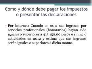 Cómo y dónde debe pagar los impuestos
    o presentar las declaraciones

• Por internet: Cuando en 2011 sus ingresos por
  servicios profesionales (honorarios) hayan sido
  iguales o superiores a 415,150.00 pesos o si inició
  actividades en 2012 y estima que sus ingresos
  serán iguales o superiores a dicho monto.
 