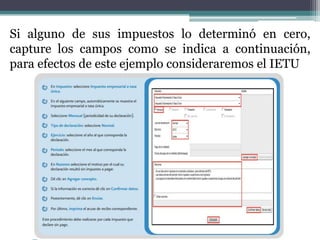 Si alguno de sus impuestos lo determinó en cero,
capture los campos como se indica a continuación,
para efectos de este ejemplo consideraremos el IETU
 