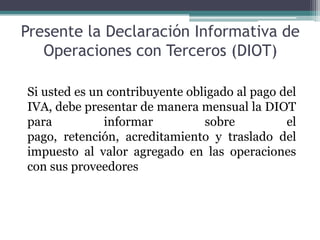 Presente la Declaración Informativa de
   Operaciones con Terceros (DIOT)

Si usted es un contribuyente obligado al pago del
IVA, debe presentar de manera mensual la DIOT
para          informar          sobre          el
pago, retención, acreditamiento y traslado del
impuesto al valor agregado en las operaciones
con sus proveedores
 