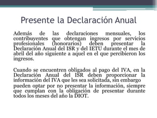 Presente la Declaración Anual
Además de las declaraciones mensuales, los
contribuyentes que obtengan ingresos por servicios
profesionales (honorarios) deben presentar la
Declaración Anual del ISR y del IETU durante el mes de
abril del año siguiente a aquel en el que percibieron los
ingresos.

Cuando se encuentren obligados al pago del IVA, en la
Declaración Anual del ISR deben proporcionar la
información del IVA que les sea solicitada, sin embargo
pueden optar por no presentar la información, siempre
que cumplan con la obligación de presentar durante
todos los meses del año la DIOT.
 