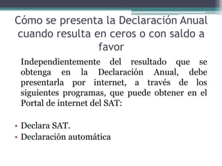 Cómo se presenta la Declaración Anual
cuando resulta en ceros o con saldo a
                favor
 Independientemente del resultado que se
 obtenga en la Declaración Anual, debe
 presentarla por internet, a través de los
 siguientes programas, que puede obtener en el
 Portal de internet del SAT:

• Declara SAT.
• Declaración automática
 