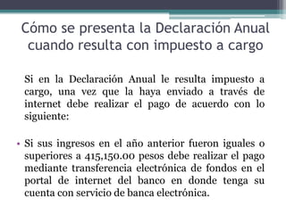 Cómo se presenta la Declaración Anual
  cuando resulta con impuesto a cargo

 Si en la Declaración Anual le resulta impuesto a
 cargo, una vez que la haya enviado a través de
 internet debe realizar el pago de acuerdo con lo
 siguiente:

• Si sus ingresos en el año anterior fueron iguales o
  superiores a 415,150.00 pesos debe realizar el pago
  mediante transferencia electrónica de fondos en el
  portal de internet del banco en donde tenga su
  cuenta con servicio de banca electrónica.
 