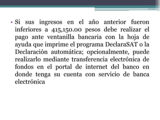 • Si sus ingresos en el año anterior fueron
  inferiores a 415,150.00 pesos debe realizar el
  pago ante ventanilla bancaria con la hoja de
  ayuda que imprime el programa DeclaraSAT o la
  Declaración automática; opcionalmente, puede
  realizarlo mediante transferencia electrónica de
  fondos en el portal de internet del banco en
  donde tenga su cuenta con servicio de banca
  electrónica
 