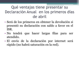 Qué ventajas tiene presentar su
Declaración Anual en los primeros días
               de abril
• Será de los primeros en obtener la devolución si
  presentó su declaración con saldo a favor en el
  ISR.
• No tendrá que hacer largas filas para ser
  atendido.
• El envío de la declaración por internet será
  rápido (no habrá saturación en la red).
 