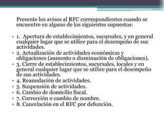 Presente los avisos al RFC correspondientes cuando se
 encuentre en alguno de los siguientes supuestos:

• 1. Apertura de establecimientos, sucursales, y en general
  cualquier lugar que se utilice para el desempeño de sus
  actividades.
• 2. Actualización de actividades económicas y
  obligaciones (aumento o disminución de obligaciones).
• 3. Cierre de establecimientos, sucursales, locales y en
  general cualquier lugar que se utilice para el desempeño
  de sus actividades.
• 4. Reanudación de actividades.
• 5. Suspensión de actividades.
• 6. Cambio de domicilio fiscal.
• 7. Corrección o cambio de nombre.
• 8. Cancelación en el RFC por defunción.
 