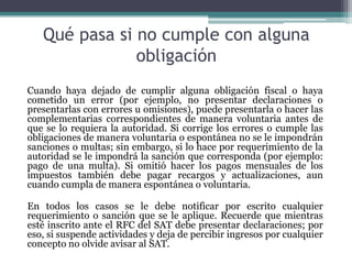 Qué pasa si no cumple con alguna
               obligación
Cuando haya dejado de cumplir alguna obligación fiscal o haya
cometido un error (por ejemplo, no presentar declaraciones o
presentarlas con errores u omisiones), puede presentarla o hacer las
complementarias correspondientes de manera voluntaria antes de
que se lo requiera la autoridad. Si corrige los errores o cumple las
obligaciones de manera voluntaria o espontánea no se le impondrán
sanciones o multas; sin embargo, si lo hace por requerimiento de la
autoridad se le impondrá la sanción que corresponda (por ejemplo:
pago de una multa). Si omitió hacer los pagos mensuales de los
impuestos también debe pagar recargos y actualizaciones, aun
cuando cumpla de manera espontánea o voluntaria.

En todos los casos se le debe notificar por escrito cualquier
requerimiento o sanción que se le aplique. Recuerde que mientras
esté inscrito ante el RFC del SAT debe presentar declaraciones; por
eso, si suspende actividades y deja de percibir ingresos por cualquier
concepto no olvide avisar al SAT.
 