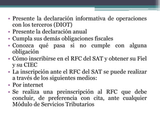 • Presente la declaración informativa de operaciones
  con los terceros (DIOT)
• Presente la declaración anual
• Cumpla sus demás obligaciones fiscales
• Conozca qué pasa si no cumple con alguna
  obligación
• Cómo inscribirse en el RFC del SAT y obtener su Fiel
  y su CIEC
• La inscripción ante el RFC del SAT se puede realizar
  a través de los siguientes medios:
• Por internet
• Se realiza una preinscripción al RFC que debe
  concluir, de preferencia con cita, ante cualquier
  Módulo de Servicios Tributarios
 