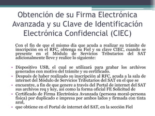 Obtención de su Firma Electrónica
Avanzada y su Clave de Identificación
   Electrónica Confidencial (CIEC)
  Con el fin de que el mismo día que acuda a realizar su trámite de
  inscripción en el RFC, obtenga su Fiel y su clave CIEC, cuando se
  presente en el Módulo de Servicios Tributarios del SAT
  adicionalmente lleve y realice lo siguiente:

• Dispositivo USB, el cual se utilizará para grabar los archivos
  generados con motivo del trámite y su certificado.
• Después de haber realizado su inscripción al RFC, acuda a la sala de
  internet del Módulo de Servicios Tributarios del SAT en el que se
• encuentre, a fin de que genere a través del Portal de internet del SAT
  sus archivos req y key, así como la forma oficial FE Solicitud de
• Certificado de Firma Electrónica Avanzada (persona moral-persona
  física) por duplicado e impresa por ambos lados y firmada con tinta
  azul,
• que obtiene en el Portal de internet del SAT, en la sección Fiel
 