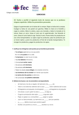 Colegio concertado
EJERCICIOS
1. Sustituye los sintagmas subrayados por pronombres personales
iremos a la excursióN.
He visto a tu padre en la calle
Tu hermana no sale hoy en la tele.
los deberes temprano.
un coche nuevo.
a tu hermano.
a tu hermana.
a sus amigos una sorpresa enorme.
Los bomberos de la ciudad han tenido que ayudar.
La vecina de mis padres es alemana.
un potente ordenador.
2. Rellena los huecos con el pronombre correspondiente.
 Mi hermano me da un regalo: Mi hermano me ______ da
 Vieron a los ladrones saliendo de la casa: ______ vieron saliendo de la casa
 Entregaremos el paquete al embajador: _______ entregaremos el paquete
 O le dices a Juan quién ha sido o _______ lo digo yo
 Coge la autorización del cajón: ______ coge del cajón
 Pegó un golpe a su compañero: _____ pegó un golpe
 Juan no tiene remedio, sus hermanos ya ______ dan por perdido
 ¿________ dijiste a Laura que podían jugar?
 Escribe una postal a su novio: ______ escribe a su novio
 