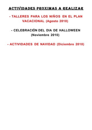 ACTIVIDADES PROXIMAS A REALIZAR

 - TALLERES PARA LOS NI Ñ O S EN EL PLAN
        VACACIONAL (Agosto 2010)


  - CELEBRACIÓN DEL DIA DE HALLOWEEN
            (Noviembre 2010)


- ACTIVIDADES DE NAVIDAD (Diciembre 2010)
 